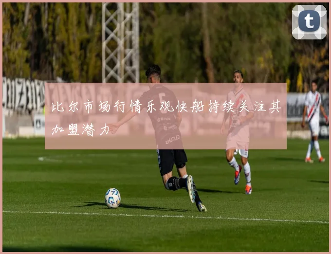 比尔市场行情乐观快船持续关注其加盟潜力