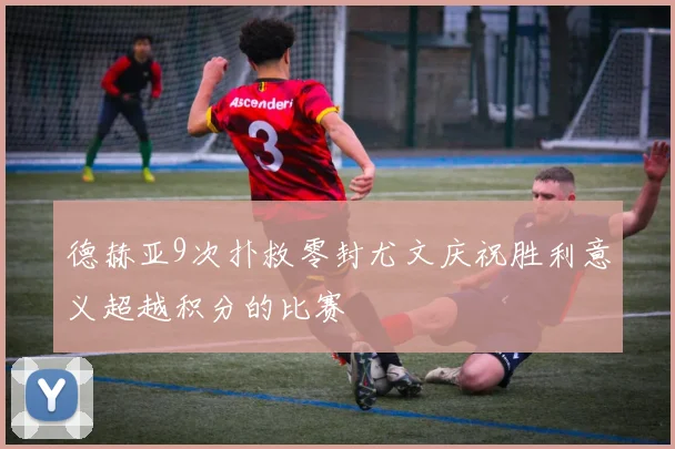 德赫亚9次扑救零封尤文庆祝胜利意义超越积分的比赛