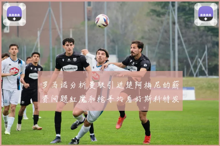 罗马诺分析曼联引进楚阿梅尼的薪资问题红魔和枪手均看好斯科特发展潜力