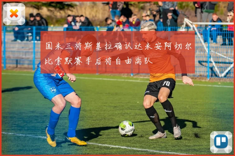 国米三将斯基拉确认达米安阿切尔比索默赛季后将自由离队