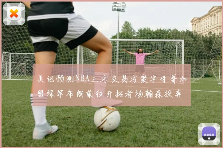 美记预测NBA三方交易方案字母哥加盟绿军布朗前往开拓者杨瀚森投奔雄鹿