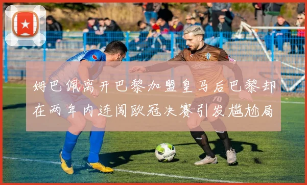 姆巴佩离开巴黎加盟皇马后巴黎却在两年内连闯欧冠决赛引发尴尬局面