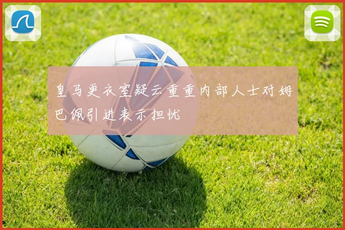 皇马更衣室疑云重重内部人士对姆巴佩引进表示担忧