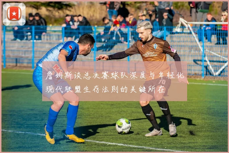 詹姆斯谈总决赛球队深度与年轻化现代联盟生存法则的关键所在
