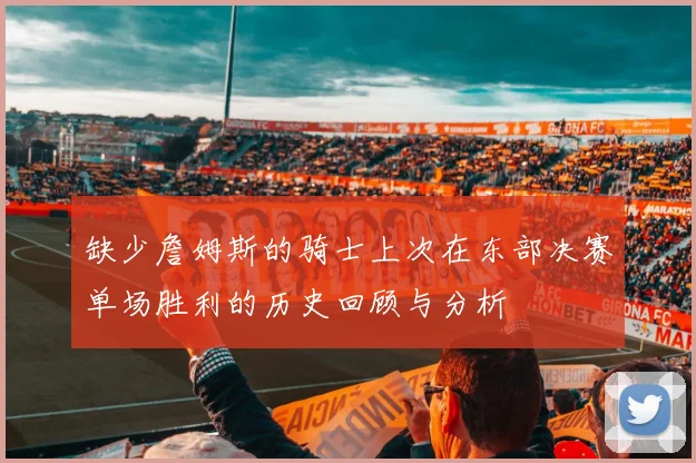 缺少詹姆斯的骑士上次在东部决赛单场胜利的历史回顾与分析
