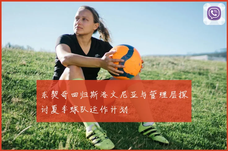 东契奇回归斯洛文尼亚与管理层探讨夏季球队运作计划