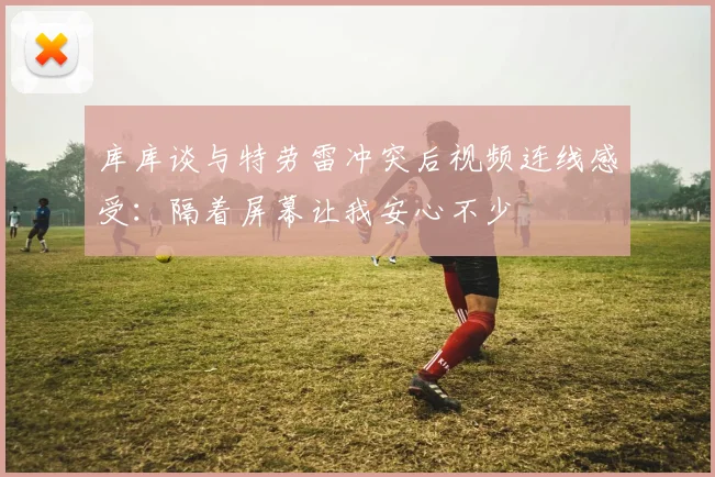 库库谈与特劳雷冲突后视频连线感受：隔着屏幕让我安心不少