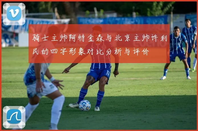 骑士主帅阿特金森与北京主帅许利民的四字形象对比分析与评价