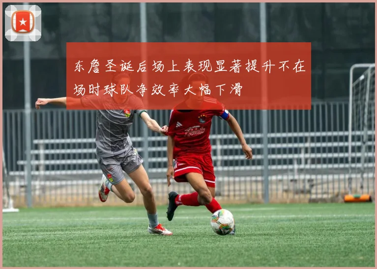 东詹圣诞后场上表现显著提升不在场时球队净效率大幅下滑