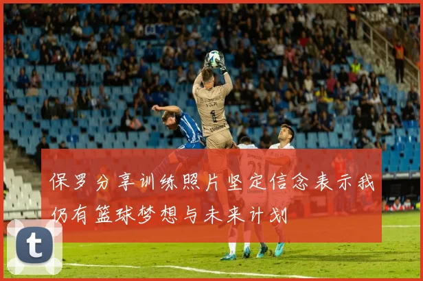 保罗分享训练照片坚定信念表示我仍有篮球梦想与未来计划