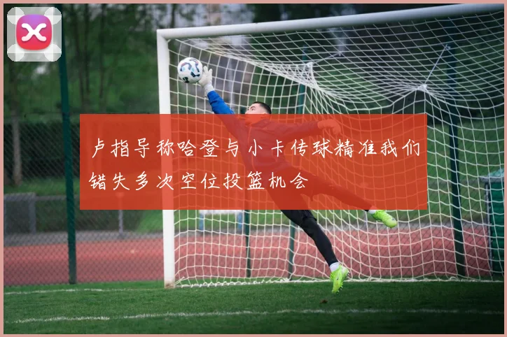 卢指导称哈登与小卡传球精准我们错失多次空位投篮机会