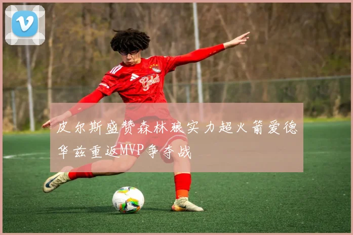 皮尔斯盛赞森林狼实力超火箭爱德华兹重返MVP争夺战