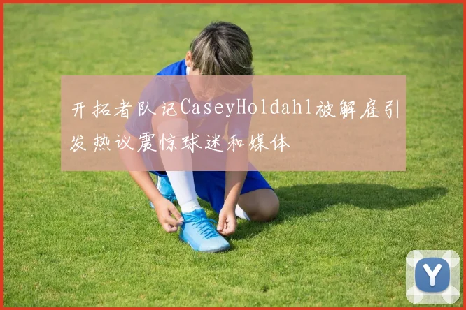 开拓者队记CaseyHoldahl被解雇引发热议震惊球迷和媒体