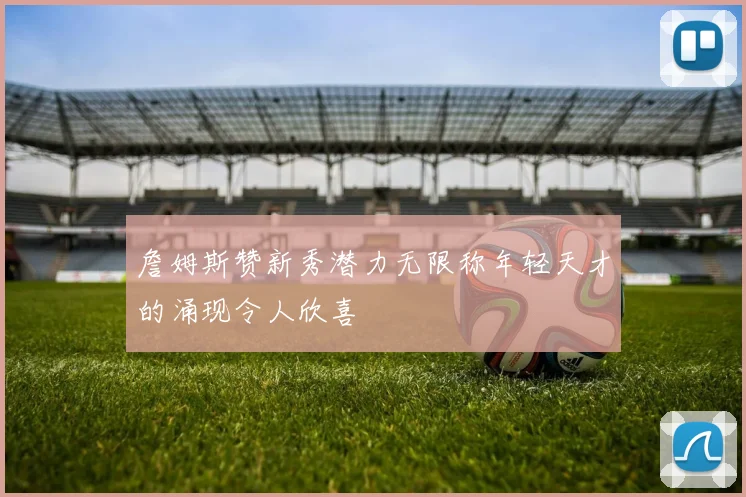 詹姆斯赞新秀潜力无限称年轻天才的涌现令人欣喜