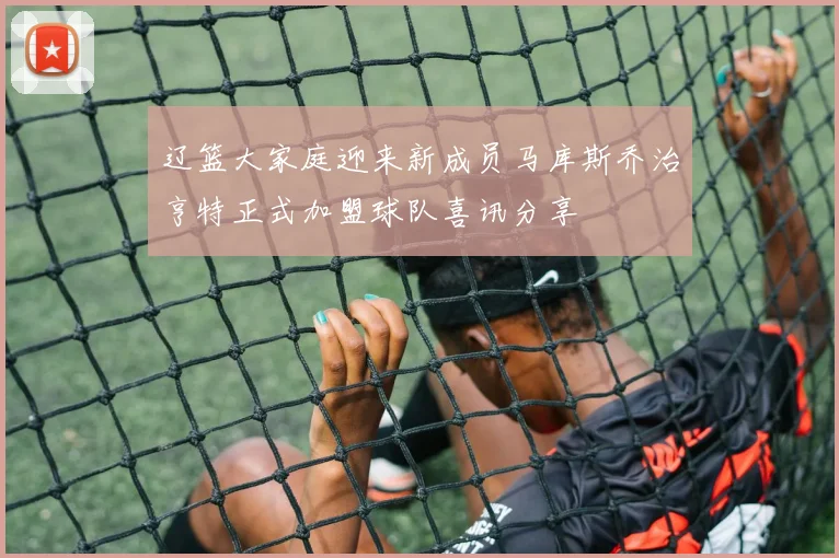 辽篮大家庭迎来新成员马库斯乔治亨特正式加盟球队喜讯分享