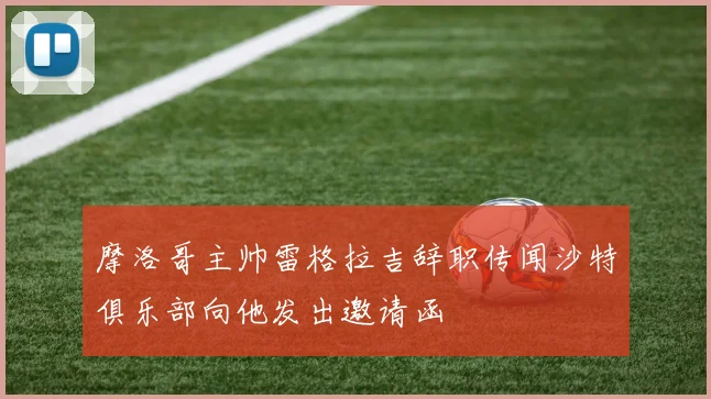 摩洛哥主帅雷格拉吉辞职传闻沙特俱乐部向他发出邀请函