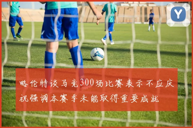 略伦特谈马竞300场比赛表示不应庆祝强调本赛季未能取得重要成就