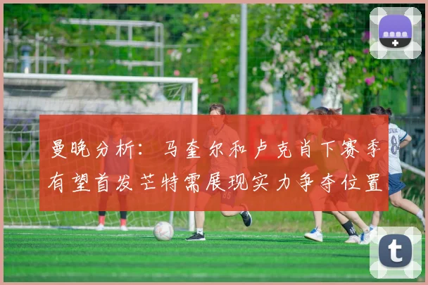 曼晚分析：马奎尔和卢克肖下赛季有望首发芒特需展现实力争夺位置