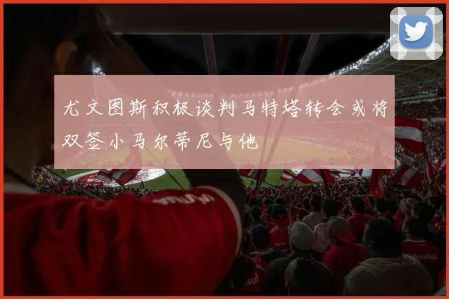 尤文图斯积极谈判马特塔转会或将双签小马尔蒂尼与他