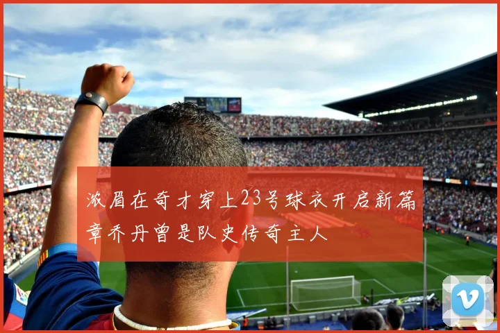 浓眉在奇才穿上23号球衣开启新篇章乔丹曾是队史传奇主人